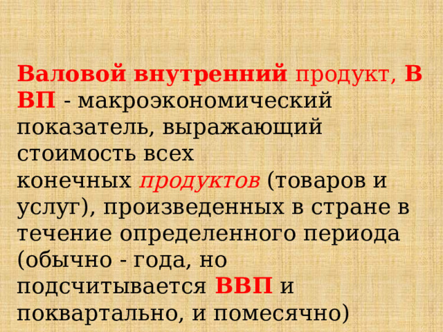  Валовой   внутренний  продукт,  ВВП  - макроэкономический показатель, выражающий стоимость всех конечных  продуктов  (товаров и услуг), произведенных в стране в течение определенного периода (обычно - года, но подсчитывается  ВВП  и поквартально, и помесячно) 