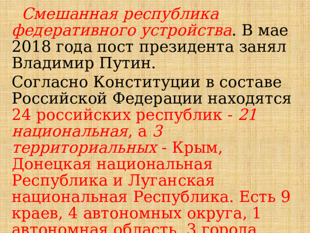  Смешанная республика федеративного устройства . В мае 2018 года пост президента занял Владимир Путин. Согласно Конституции в составе Российской Федерации находятся  24 российских республик - 21 национальная , а 3 территориальных - Крым, Донецкая национальная Республика и Луганская национальная Республика. Есть 9 краев, 4 автономных округа, 1 автономная область, 3 города федерального значения и 48 областей. Всего в Российской Федерации 89 субъектов. 