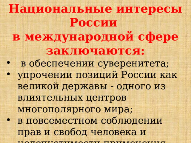 Национальные интересы России в международной сфере заключаются:  в обеспечении суверенитета; упрочении позиций России как великой державы - одного из влиятельных центров многополярного мира; в повсеместном соблюдении прав и свобод человека и недопустимости применения при этом двойных стандартов. 