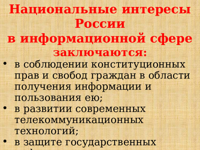 Национальные интересы России в информационной сфере заключаются: в соблюдении конституционных прав и свобод граждан в области получения информации и пользования ею; в развитии современных телекоммуникационных технологий; в защите государственных информационных ресурсов от несанкционированного доступа. 