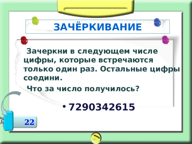 ЗАЧЁРКИВАНИЕ     Зачеркни в следующем числе цифры, которые встречаются только один раз. Остальные цифры соедини.  Что за число получилось? 7290342615  22 