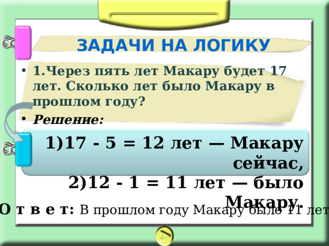 ЗАДАЧИ НА ЛОГИКУ 1.Через пять лет Макару будет 17 лет. Сколько лет было Макару в прошлом году? Решение:  17 - 5 = 12 лет — Макару сейчас, 12 - 1 = 11 лет — было Макару. О т в е т: В прошлом году Макару было 11 лет. 