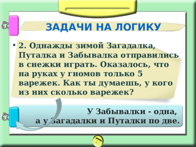 ЗАДАЧИ НА ЛОГИКУ 2. Однажды зимой Загадалка, Путалка и Забывалка отправились в снежки играть. Оказалось, что на руках у гномов только 5 варежек. Как ты думаешь, у кого из них сколько варежек?    У Забывалки - одна, а у Загадалки и Путалки по две. 