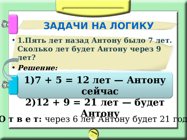 ЗАДАЧИ НА ЛОГИКУ 1.Пять лет назад Антону было 7 лет. Сколько лет будет Антону через 9 лет? Решение:  7 + 5 = 12 лет — Антону сейчас 12 + 9 = 21 лет — будет Антону О т в е т: через 6 лет Антону будет 21 год. 