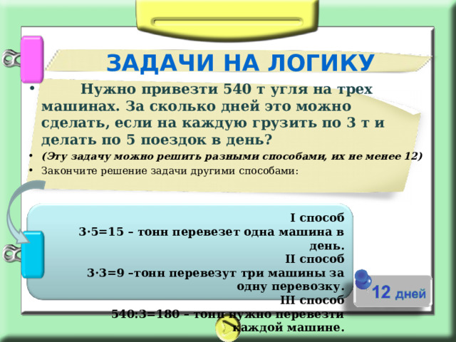 ЗАДАЧИ НА ЛОГИКУ         Нужно привезти 540 т угля на трех машинах. За сколько дней это можно сделать, если на каждую грузить по 3 т и делать по 5 поездок в день? (Эту задачу можно решить разными способами, их не менее 12) Закончите решение задачи другими способами:    I способ  3·5=15 – тонн перевезет одна машина в день. II способ  3·3=9 –тонн перевезут три машины за одну перевозку. III способ  540:3=180 – тонн нужно перевезти каждой машине. 