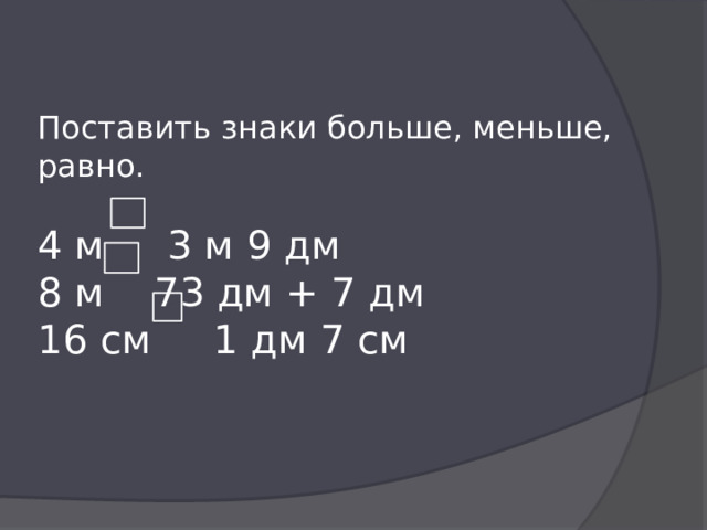 Поставить знаки больше, меньше, равно. 4 м 3 м 9 дм  8 м 73 дм + 7 дм  16 см 1 дм 7 см 