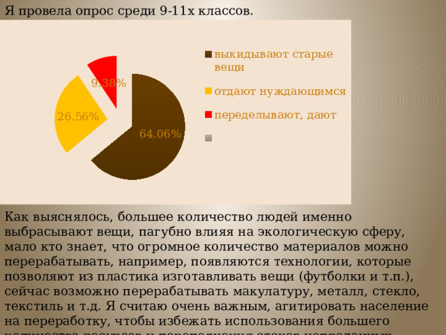 Я провела опрос среди 9-11х классов. Как выяснялось, большее количество людей именно выбрасывают вещи, пагубно влияя на экологическую сферу, мало кто знает, что огромное количество материалов можно перерабатывать, например, появляются технологии, которые позволяют из пластика изготавливать вещи (футболки и т.п.), сейчас возможно перерабатывать макулатуру, металл, стекло, текстиль и т.д. Я считаю очень важным, агитировать население на переработку, чтобы избежать использования большего количества ресурсов и переполнения стоков непроданных вещей. 