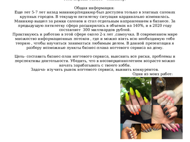 Мой первый бизнес – маникюр.   Общая информация:  Еще лет 5-7 лет назад маникюр/педикюр был доступен только в элитных салонах крупных городов. В текущую пятилетку ситуация кардинально изменилась. Маникюр вышел за рамки салонов и стал отдельным направлением в бизнесе. За предыдущую пятилетку сфера расширилась в объемах на 140%, и в 2020 году составляет 300 миллиардов рублей.  Практикуюсь и работаю в этой сфере около 2-х лет ,самоучка. В современном мире множество информационных потоков , где и можно взять всю необходимую тебе теорию , чтобы научиться заниматься любимым делом. В данной презентации я разберу возможные пункты бизнес-плана ногтевого сервиса на дому.   Цель- составить бизнес-план ногтевого сервиса, выяснить все риски, проблемы и перспективы деятельности. Убедить, что в несовершеннолетнем возрасте можно начать зарабатывать с твоего хобби.  Задача- изучить рынок ногтевого сервиса, выявить конкурентов.  Одни из моих работ:   