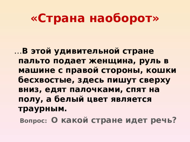 «Страна наоборот» В этой удивительной стране пальто подает женщина, руль в машине с правой стороны, кошки бесхвостые, здесь пишут сверху вниз, едят палочками, спят на полу, а белый цвет является траурным.  Вопрос: О какой стране идет речь? 