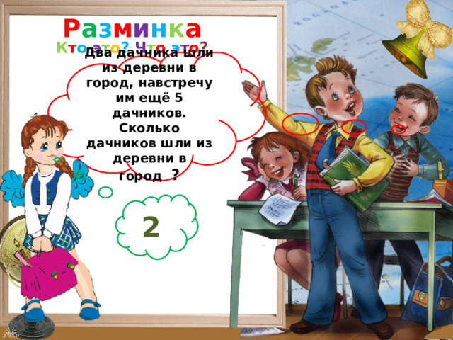 Р а з м и н к а К т о  э т о ?  Ч т о  э т о ? Два дачника шли из деревни в город, навстречу им ещё 5 дачников. Сколько дачников шли из деревни в город ? 2  