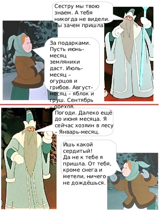 #Mishanya Сестру мы твою знаем. А тебя никогда не видели. Ты зачем пришла? За подарками. Пусть июнь-месяц земляники даст. Июль-месяц – огурцов и грибов. Август-месяц – яблок и груш. Сентябрь – орехов. Погоди. Далеко ещё до июня месяца. Я сейчас хозяин в лесу – Январь-месяц. Ишь какой сердитый! Да не к тебе я пришла. От тебя, кроме снега и метели, ничего не дождёшься. 