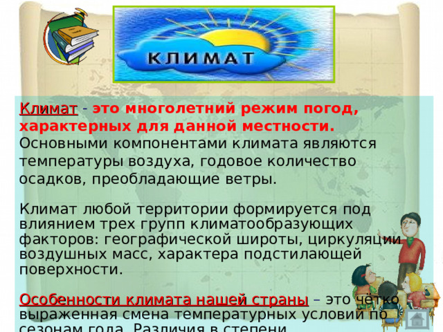 Климат  - это многолетний режим погод, характерных для данной местности. Основными компонентами климата являются температуры воздуха, годовое количество осадков, преобладающие ветры. Климат любой территории формируется под влиянием трех групп климатообразующих факторов: географической широты, циркуляции воздушных масс, характера подстилающей поверхности. Особенности климата нашей страны  – это чётко выраженная смена температурных условий по сезонам года. Различия в степени континентальности и увлажнённости и большое разнообразие климатов . 