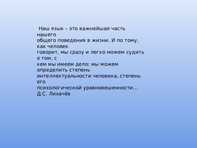  Наш язык – это важнейшая часть нашего общего поведения в жизни. И по тому, как человек говорит, мы сразу и легко можем судить о том, с кем мы имеем дело: мы можем определить степень интеллектуальности человека, степень его психологической уравновешенности… Д.С. Лихачёв 
