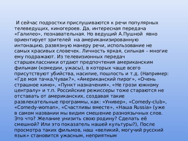  И сейчас подростки прислушиваются к речи популярных телеведущих, киногероев. Да, интересная передача «Галилео», познавательная. Но ведущий А.Пушной явно ориентирует зрителей на американизированную интонацию, развязную манеру речи, использование не самых красивых словечек. Личность яркая, сильная – многие ему подражают. Из телевизионных передач старшеклассники отдают предпочтения американским фильмам (комедии, ужасы), в которых чаще всего присутствуют убийства, насилие, пошлость и т.д. (Например: «Где моя тачка,Чувак?», «Американский пирог», «Очень страшное кино», «Пункт назначения», «Не грози южному централу» и т.п. Российские режиссеры тоже стараются не отставать от американских, создавая такие развлекательные программы, как: «Универ», «Сomedy-club», «Сomedy-woman», «Счастливы вместе», «Наша Russia» (уже в самом названии мы видим смешение разноязычных слов. Это что? Желание унизить свою родину? Сделать её смешной? Или это показатель нашей культуры?), После просмотра таких фильмов, наш «великий, могучий русский язык» становится ужасным, неприятным 