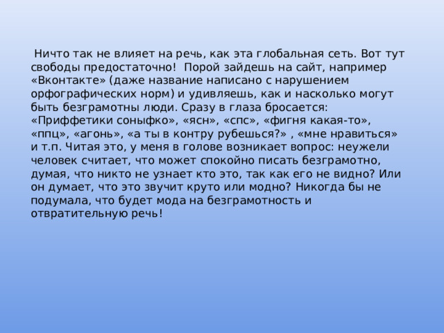  Ничто так не влияет на речь, как эта глобальная сеть. Вот тут свободы предостаточно! Порой зайдешь на сайт, например «Вконтакте» (даже название написано с нарушением орфографических норм) и удивляешь, как и насколько могут быть безграмотны люди. Сразу в глаза бросается: «Приффетики соныфко», «ясн», «спс», «фигня какая-то», «ппц», «агонь», «а ты в контру рубешься?» , «мне нравиться» и т.п. Читая это, у меня в голове возникает вопрос: неужели человек считает, что может спокойно писать безграмотно, думая, что никто не узнает кто это, так как его не видно? Или он думает, что это звучит круто или модно? Никогда бы не подумала, что будет мода на безграмотность и отвратительную речь! 
