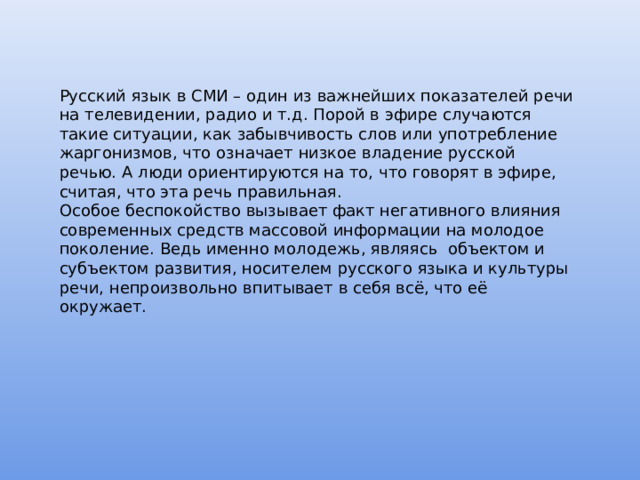 Русский язык в СМИ – один из важнейших показателей речи на телевидении, радио и т.д. Порой в эфире случаются такие ситуации, как забывчивость слов или употребление жаргонизмов, что означает низкое владение русской речью. А люди ориентируются на то, что говорят в эфире, считая, что эта речь правильная. Особое беспокойство вызывает факт негативного влияния современных средств массовой информации на молодое поколение. Ведь именно молодежь, являясь объектом и субъектом развития, носителем русского языка и культуры речи, непроизвольно впитывает в себя всё, что её окружает. 