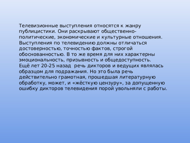 Телевизионные выступления относятся к жанру публицистики. Они раскрывают общественно-политические, экономические и культурные отношения. Выступления по телевидению должны отличаться достоверностью, точностью фактов, строгой обоснованностью. В то же время для них характерны эмоциональность, призывность и общедоступность. Ещё лет 20-25 назад речь дикторов и ведущих являлась образцом для подражания. Но это была речь действительно грамотная, прошедшая литературную обработку, может, и «жёсткую цензуру», за допущенную ошибку дикторов телевидения порой увольняли с работы. 
