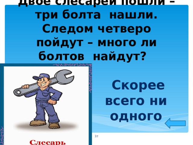 Двое слесарей пошли – три болта нашли. Следом четверо пойдут – много ли болтов найдут?  Скорее всего ни одного  