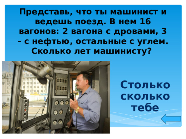 Представь, что ты машинист и ведешь поезд. В нем 16 вагонов: 2 вагона с дровами, 3 – с нефтью, остальные с углем. Сколько лет машинисту? Столько сколько тебе  