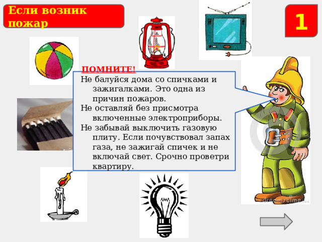 Если возник пожар 1  ПОМНИТЕ! Не балуйся дома со спичками и зажигалками. Это одна из причин пожаров. Не оставляй без присмотра включенные электроприборы. Не забывай выключить газовую плиту. Если почувствовал запах газа, не зажигай спичек и не включай свет. Срочно проветри квартиру. Какие предметы могут стать причиной пожара? 