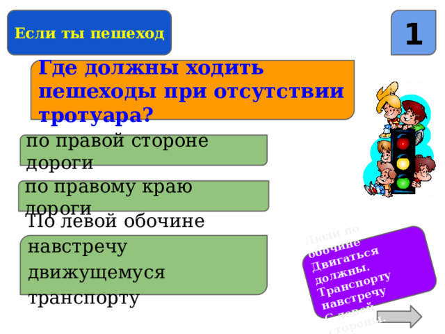 Люди по обочине Двигаться должны. Транспорту навстречу С левой стороны. Если ты пешеход 1 Где должны ходить пешеходы при отсутствии тротуара? по правой стороне дороги по правому краю дороги По левой обочине навстречу движущемуся транспорту 