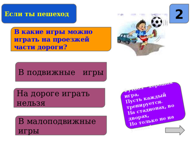 Футбол - хорошая игра, Пусть каждый тренируется. На стадионах, во дворах, Но только не на улицах! Если ты пешеход 2 В какие игры можно играть на проезжей части дороги? В подвижные игры На дороге играть нельзя В малоподвижные игры 