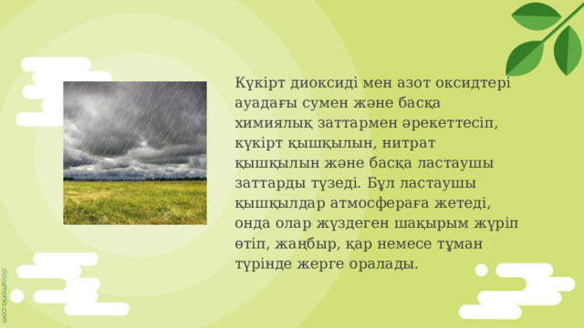 Күкірт диоксиді мен азот оксидтері ауадағы сумен және басқа химиялық заттармен әрекеттесіп, күкірт қышқылын, нитрат қышқылын және басқа ластаушы заттарды түзеді. Бұл ластаушы қышқылдар атмосфераға жетеді, онда олар жүздеген шақырым жүріп өтіп, жаңбыр, қар немесе тұман түрінде жерге оралады. 