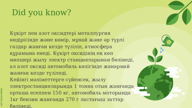 Did you know? Күкірт пен азот оксидтері металлургия өндірісінде және көмір, мұнай және әр түрлі газдар жанған кезде түзіліп, атмосфера құрамына енеді. Күкірт оксидінің ең көп мөлшері жылу электр станцияларынан бөлінеді, ал азот оксиді автомобиль көлігінде жанармай жанған кезде түзіледі. Кейінгі мәліметтерге сүйенсек, жылу электростанцияларында 1 тонна отын жанғанда орташа есеппен 150 кг, автомобиль моторында 1кг бензин жанғанда 270 г ластағыш заттар бөлінеді. 