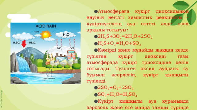 Атмосфераға күкірт диоксидының енуінін негізгі химиялық реакциясы – күкіртсутектің ауа оттегі әлде озон арқылы тотығуы :   2H 2 S+3O 2 =2H 2 O+2SO 2  H 2 S+O 3 =H 2 O+SO 2   Көмірді және мұнайды жаққан кезде түзілген күкірт диоксиді газы атмосферада күкірт триоксидіне дейін тотығады. Түзілген оксид ауадағы су буымен әсерлесіп, күкірт қышқылы түзіледі.  2SO 2 +O 2 =2SO 3  SO 3 +H 2 O=H 2 SO 4   Күкірт қышқылы ауа құрамында аэрозоль және өте майда тамшы түрінде болады. Жел түзілген қышқылдарды жүздеген шақырымға шашырата таратады. 