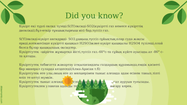Did you know? Күкірт екі түрлі оксид түзеді:S(ІҮ)оксиді-SO2(күкіртті газ немесе күкірттің диоксиді),бұл-өткір тұншықтырғыш иісі бар,түссіз газ. S(ҮІ)оксиді-күкірт ангидриді- SO3,ұшқыш,түссіз сұйықтық;олар суда жақсы ериді,нәтижесінде күкіртті қышқыл Н2SO3және күкірт қышқылы Н2SO4 түзіледі,олай болса бұлар қышқылдық оксидтер. Күкіртсутек –шіріген жұмыртқа йісті,түссіз газ.-60°с-та сұйық күйге ауысады.ал -86° с-та қатады. Күкіртсутeк табиғатта жанартау атқылағандағы газдардың құрамында,емдік қасиеті бар минерал суларда кездеседі(Алма-Арасан т.б) Күкіртсутек өте улы,оның өте аз мөлшерімен тыныс алғанда адам есінен танып,тіпті өліп те кетуі мүмкін. Күкіртсутек тыныс алғанда гемоглобинмен байланысып,сал ауруын туғызады. Күкіртсутекпен уланған адамды тез арада таза ауаға шығару керек. 