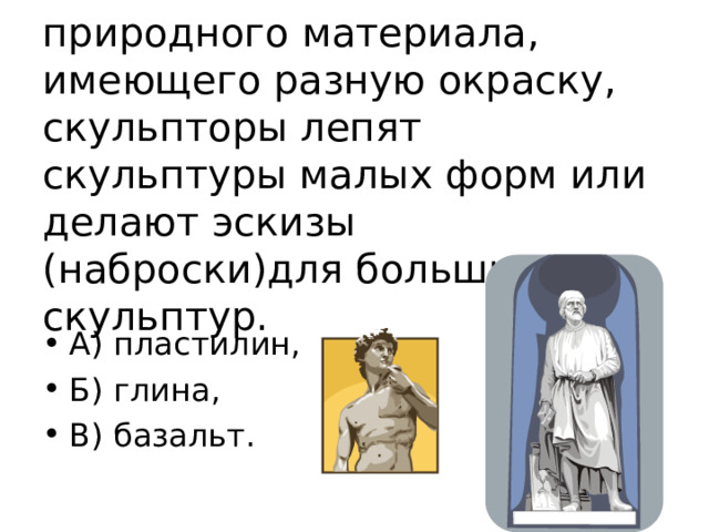 5. Из пластичного природного материала, имеющего разную окраску, скульпторы лепят скульптуры малых форм или делают эскизы (наброски)для больших скульптур. А) пластилин, Б) глина, В) базальт. 