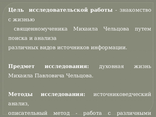 Цель исследовательской работы -  знакомство с жизнью  священномученика Михаила Чельцова путем поиска и анализа различных видов источников информации. Предмет исследования: духовная жизнь Михаила Павловича Чельцова. Методы исследования: источниковедческий анализ,  описательный метод - работа с различными материалами; исследовательский метод – изучение, анализ материалов и документов. 