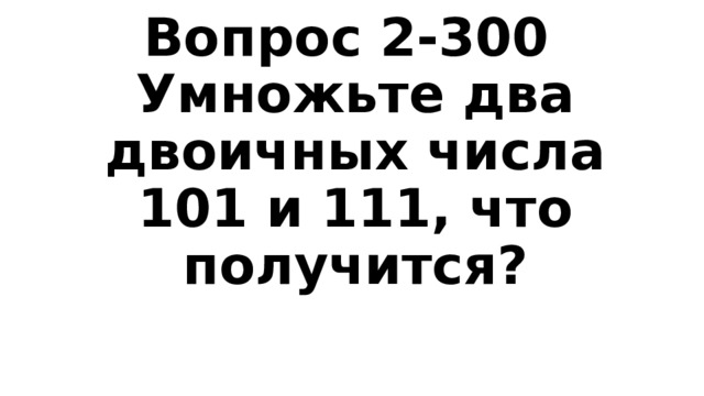Вопрос 2-300  Умножьте два двоичных числа 101 и 111, что получится? 