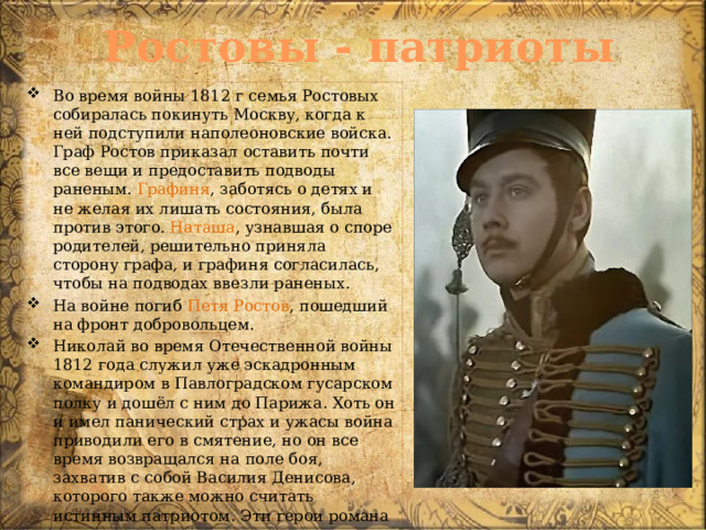 Ростовы - патриоты Во время войны 1812 г семья Ростовых собиралась покинуть Москву, когда к ней подступили наполеоновские войска. Граф Ростов приказал оставить почти все вещи и предоставить подводы раненым. Графиня , заботясь о детях и не желая их лишать состояния, была против этого. Наташа , узнавшая о споре родителей, решительно приняла сторону графа, и графиня согласилась, чтобы на подводах ввезли раненых. На войне погиб Петя Ростов , пошедший на фронт добровольцем. Николай во время Отечественной войны 1812 года служил уже эскадронным командиром в Павлоградском гусарском полку и дошёл с ним до Парижа. Хоть он и имел панический страх и ужасы война приводили его в смятение, но он все время возвращался на поле боя, захватив с собой Василия Денисова, которого также можно считать истинным патриотом. Эти герои романа – истинные защитники, пример мужества, патриотизма.   