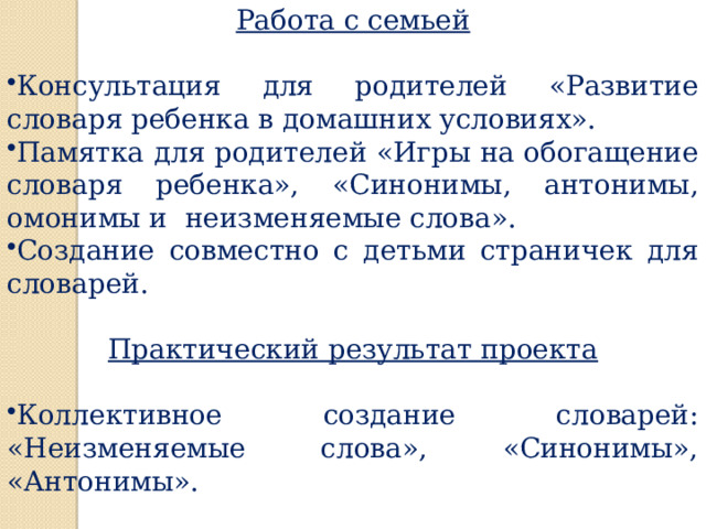 Работа с семьей  Консультация для родителей «Развитие словаря ребенка в домашних условиях». Памятка для родителей «Игры на обогащение словаря ребенка», «Синонимы, антонимы, омонимы и неизменяемые слова». Создание совместно с детьми страничек для словарей. Практический результат проекта  Коллективное создание словарей: «Неизменяемые слова», «Синонимы», «Антонимы». 