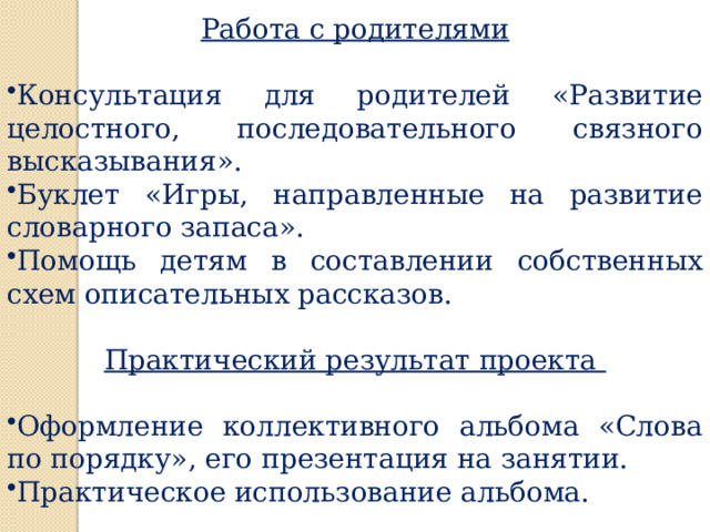 Работа с родителями  Консультация для родителей «Развитие целостного, последовательного связного высказывания». Буклет «Игры, направленные на развитие словарного запаса». Помощь детям в составлении собственных схем описательных рассказов. Практический результат проекта   Оформление коллективного альбома «Слова по порядку», его презентация на занятии. Практическое использование альбома. 