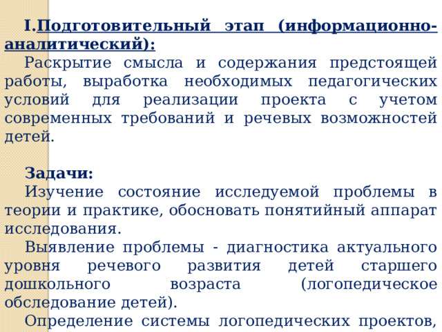 Этапы и стратегия реализации проекта Подготовительный этап (информационно-аналитический): Раскрытие смысла и содержания предстоящей работы, выработка  необходимых педагогических условий для реализации проекта с учетом  современных требований и речевых возможностей детей. Задачи: Изучение состояние исследуемой проблемы в теории и практике, обосновать понятийный аппарат исследования. Выявление проблемы - диагностика актуального уровня речевого развития детей старшего дошкольного возраста (логопедическое обследование детей). Определение системы логопедических проектов, условий их реализации. 