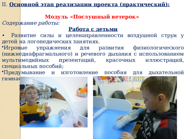 II. Основной этап реализации проекта (практический):   Модуль «Послушный ветерок» Содержание работы: Работа с детьми •  Развитие силы и целенаправленности воздушной струи у детей на логопедических занятиях. Игровые упражнения для развития физиологического (нижнедиафрагмального) и речевого дыхания с использованием мультимедийных презентаций, красочных иллюстраций, специальных пособий; Придумывание и изготовление пособия для дыхательной гимнастики. 