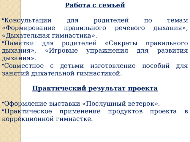 Работа с семьей  Консультации для родителей по темам «Формирование правильного речевого дыхания», «Дыхательная гимнастика». Памятки для родителей «Секреты правильного дыхания», «Игровые упражнения для развития дыхания». Совместное с детьми изготовление пособий для занятий дыхательной гимнастикой.  Практический результат проекта  Оформление выставки «Послушный ветерок». Практическое применение продуктов проекта в коррекционной гимнастке. 