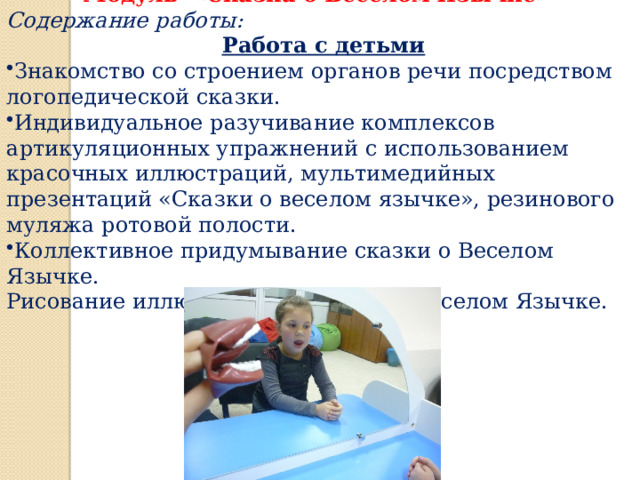  Модуль «Сказка о Веселом Язычке» Содержание работы:  Работа с детьми Знакомство со строением органов речи посредством логопедической сказки. Индивидуальное разучивание комплексов артикуляционных упражнений с использованием красочных иллюстраций, мультимедийных презентаций «Сказки о веселом язычке», резинового муляжа ротовой полости. Коллективное придумывание сказки о Веселом Язычке. Рисование иллюстраций к сказке о Веселом Язычке. 