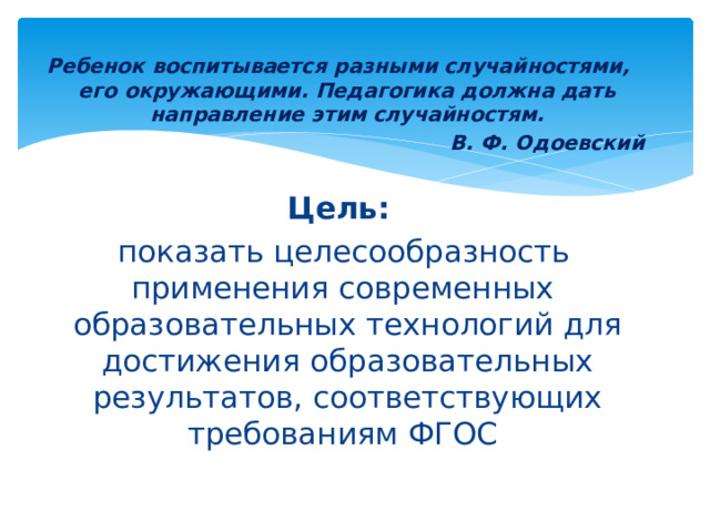  Ребенок воспитывается разными случайностями, его окружающими. Педагогика должна дать направление этим случайностям. В. Ф. Одоевский  Цель:  показать целесообразность применения современных образовательных технологий для достижения образовательных результатов, соответствующих требованиям ФГОС 