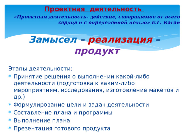 Проектная деятельность «Проектная деятельность- действие, совершаемое от всего сердца и с определенной целью» Е.Г. Каган  Замысел – реализация  – продукт Этапы деятельности: Принятие решения о выполнении какой-либо деятельности (подготовка к каким-либо мероприятиям, исследования, изготовление макетов и др.) Формулирование цели и задач деятельности Составление плана и программы Выполнение плана Презентация готового продукта 