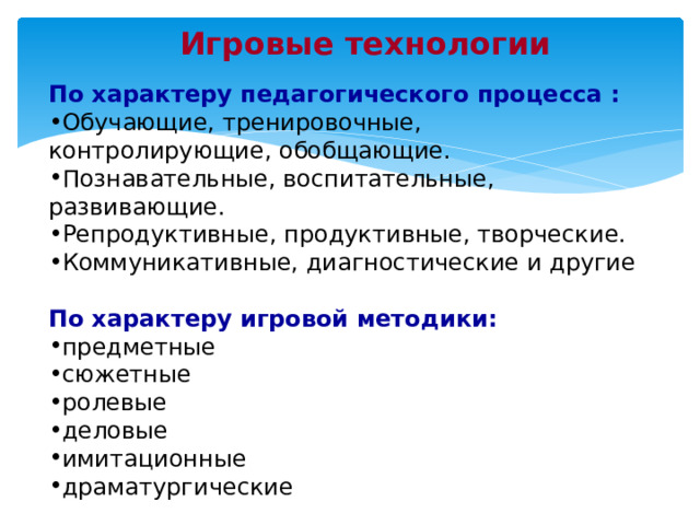 Игровые технологии  По характеру педагогического процесса : Обучающие, тренировочные, контролирующие, обобщающие. Познавательные, воспитательные, развивающие. Репродуктивные, продуктивные, творческие. Коммуникативные, диагностические и другие  По характеру игровой методики: предметные сюжетные ролевые деловые имитационные драматургические 