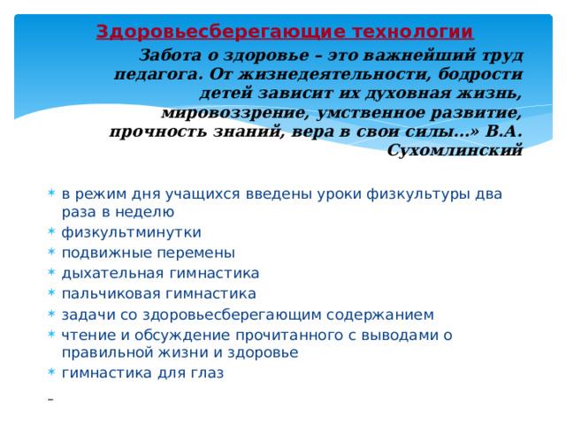 Здоровьесберегающие технологии Забота о здоровье – это важнейший труд педагога. От жизнедеятельности, бодрости детей зависит их духовная жизнь, мировоззрение, умственное развитие, прочность знаний, вера в свои силы…» В.А. Сухомлинский в режим дня учащихся введены уроки физкультуры два раза в неделю физкультминутки подвижные перемены дыхательная гимнастика пальчиковая гимнастика задачи со здоровьесберегающим содержанием чтение и обсуждение прочитанного с выводами о правильной жизни и здоровье гимнастика для глаз  