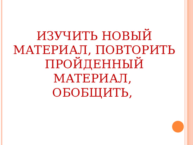 ИЗУЧИТЬ НОВЫЙ МАТЕРИАЛ, ПОВТОРИТЬ ПРОЙДЕННЫЙ МАТЕРИАЛ, ОБОБЩИТЬ, 