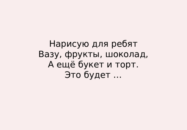 Нарисую для ребят  Вазу, фрукты, шоколад,  А ещё букет и торт.  Это будет … 