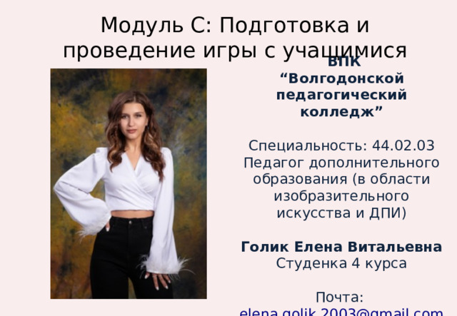 Модуль С: Подготовка и проведение игры с учащимися  ВПК “ Волгодонской педагогический колледж”  Специальность: 44.02.03 Педагог дополнительного образования (в области изобразительного искусства и ДПИ) Голик Елена Витальевна Студенка 4 курса Почта: elena.golik.2003@gmail.com 