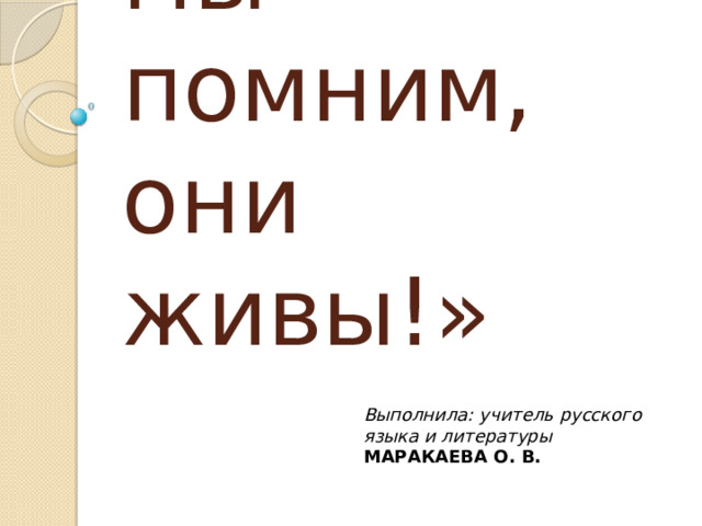  «Пока мы помним, они живы!» Выполнила:  учитель русского языка и литературы МАРАКАЕВА О. В.  