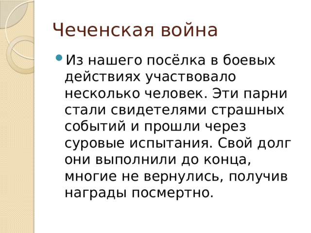 Чеченская война Из нашего посёлка в боевых действиях участвовало несколько человек. Эти парни стали свидетелями страшных событий и прошли через суровые испытания. Свой долг они выполнили до конца, многие не вернулись, получив награды посмертно. 