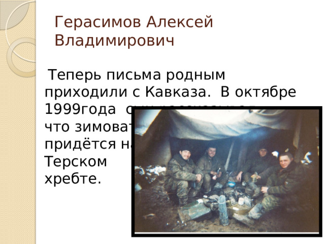 Герасимов Алексей Владимирович  Теперь письма родным приходили с Кавказа. В октябре 1999года сын рассказывал,  что зимовать  придётся на  Терском  хребте.  